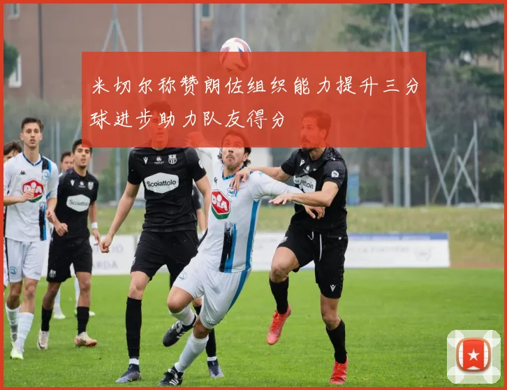 米切尔称赞朗佐组织能力提升三分球进步助力队友得分