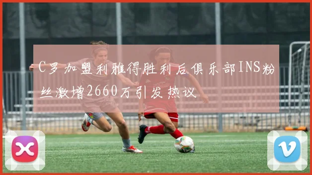 C罗加盟利雅得胜利后俱乐部INS粉丝激增2660万引发热议