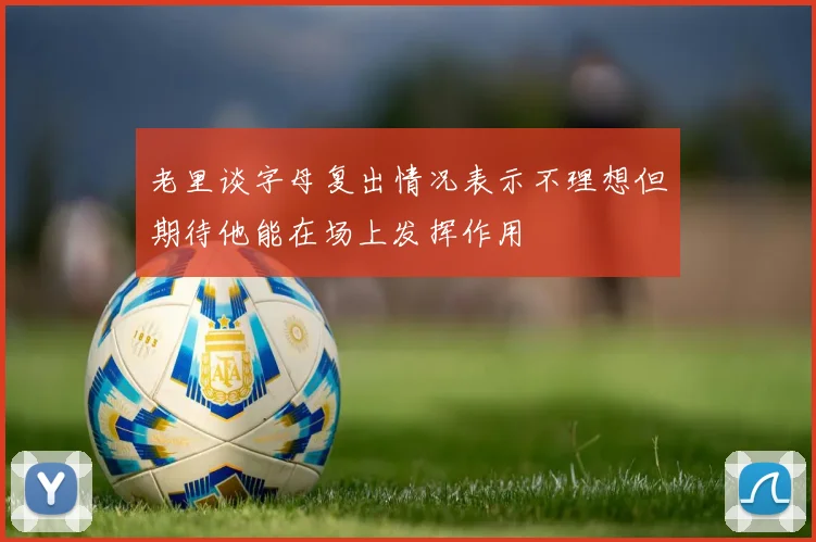 老里谈字母复出情况表示不理想但期待他能在场上发挥作用