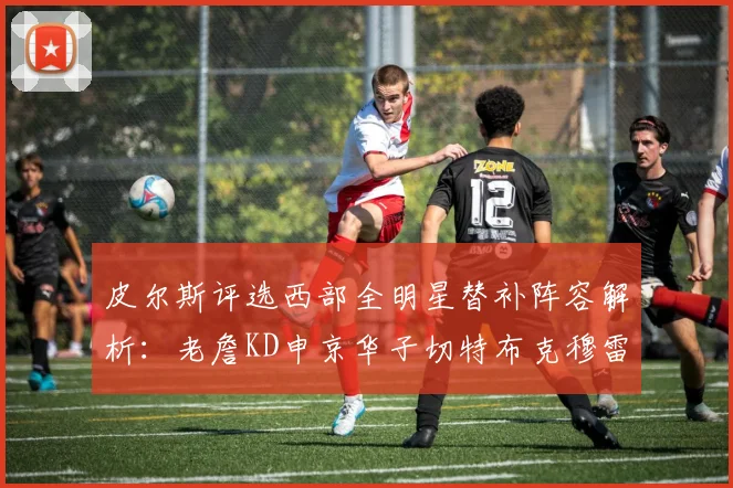 皮尔斯评选西部全明星替补阵容解析：老詹KD申京华子切特布克穆雷的实力对比