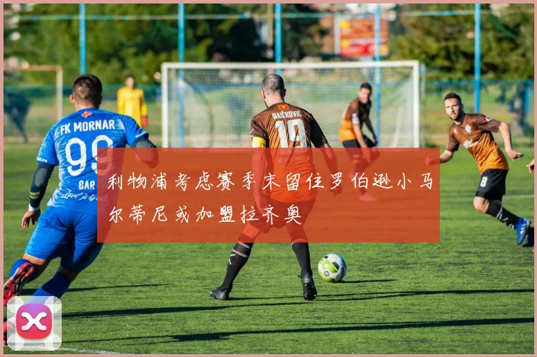 利物浦考虑赛季末留住罗伯逊小马尔蒂尼或加盟拉齐奥
