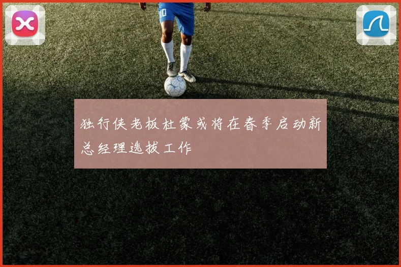 独行侠老板杜蒙或将在春季启动新总经理选拔工作