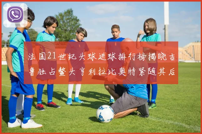 法国21世纪头球进球排行榜揭晓吉鲁独占鳌头亨利拉比奥特紧随其后