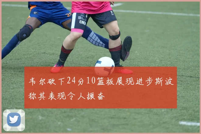 韦尔砍下24分10篮板展现进步斯波称其表现令人振奋