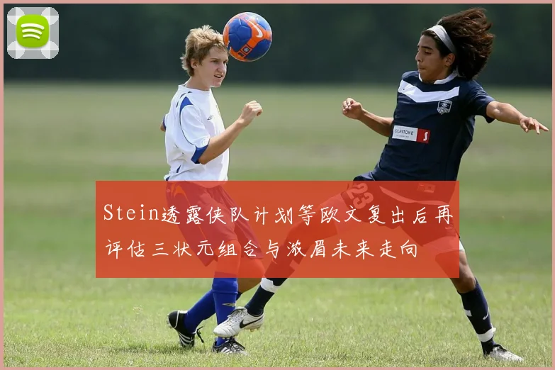 Stein透露侠队计划等欧文复出后再评估三状元组合与浓眉未来走向