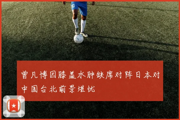 曾凡博因膝盖水肿缺席对阵日本对中国台北前景堪忧