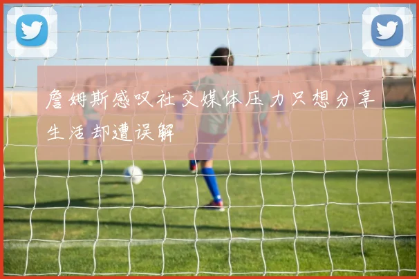 詹姆斯感叹社交媒体压力只想分享生活却遭误解