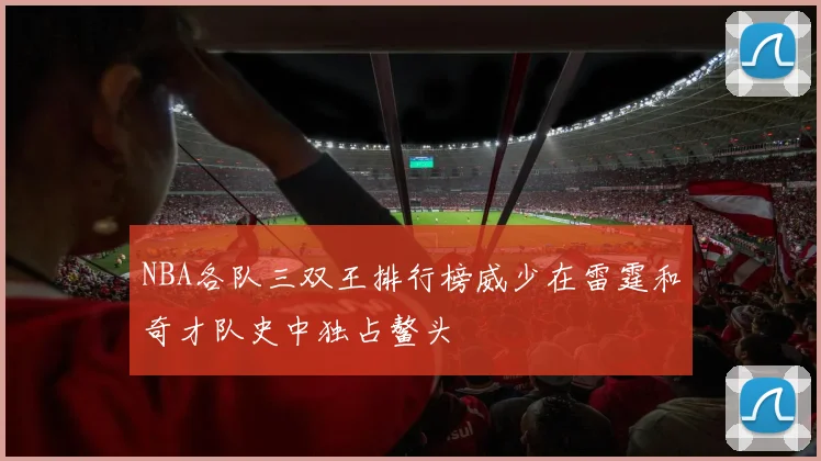 NBA各队三双王排行榜威少在雷霆和奇才队史中独占鳌头