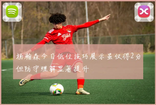 杨瀚森今日低位技巧展示虽仅得2分但防守理解显著提升