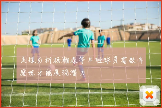美媒分析杨瀚森等年轻球员需数年磨练才能展现潜力